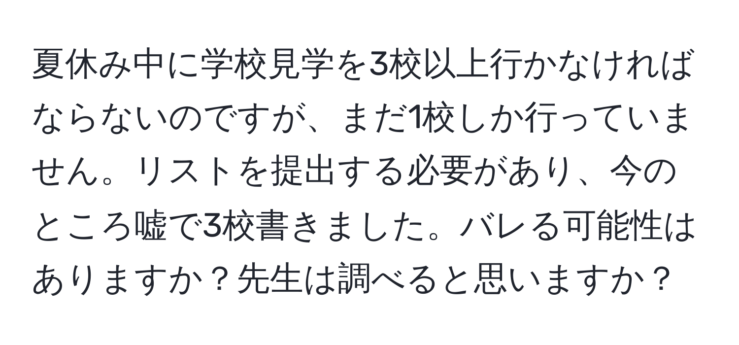 夏休み中に学校見学を3校以上行かなければならないのですが、まだ1校しか行っていません。リストを提出する必要があり、今のところ嘘で3校書きました。バレる可能性はありますか？先生は調べると思いますか？