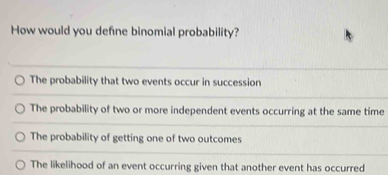 How would you define binomial probability?
The probability that two events occur in succession
The probability of two or more independent events occurring at the same time
The probability of getting one of two outcomes
The likelihood of an event occurring given that another event has occurred