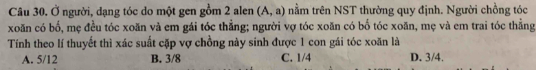 Ở người, dạng tóc do một gen gồm 2 alen (A,a) nằm trên NST thường quy định. Người chồng tóc
xoăn có bố, mẹ đều tóc xoăn và em gái tóc thẳng; người vợ tóc xoăn có bố tóc xoăn, mẹ và em trai tóc thẳng
Tính theo lí thuyết thì xác suất cặp vợ chồng này sinh được 1 con gái tóc xoăn là
A. 5/12 B. 3/8 C. 1/4 D. 3/4.