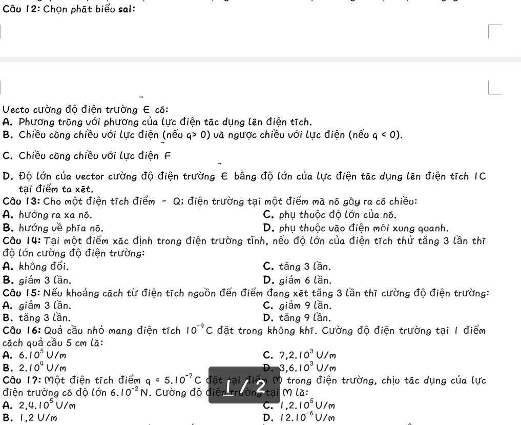 Chọn phát biểu sai:
Vecto cường độ điện trường E có:
A. Phương trùng với phương của lực điện tác dụng lên điện tích.
B. Chiều cũng chiều với lực điện (nếu q> 0) và ngược chiều với lực điện (nếu q<0).
C. Chiều cũng chiều với lực điện F
D. Độ lớn của vector cường độ điện trường E bằng độ lớn của lực điện tác dụng lên điện tích IC
tại điểm ta xét.
Câu 13: Cho một điện tích điểm - Q; điện trường tại một điểm mà nó gây ra có chiều:
A. hướng ra xa nó. C. phụ thuộc độ lớn của nó.
B. hướng về phía nó. D. phụ thuộc vào điện môi xung quanh.
Câu 14: Tại một điểm xác định trong điện trường tĩnh, nếu độ lớn của điện tích thử tăng 3 lần thì
độ lớn cường độ điện trường:
A. không đổi. C. tăng 3 lần.
B. giảm 3 lần. D. giảm 6 lần.
Câu 15: Nếu khoảng cách từ điện tích nguồn đến điểm đang xét tăng 3 lần thì cường độ điện trường:
A. giảm 3 lần. C. giảm 9 lần.
B. tăng 3 lần. D. tăng 9 lần.
Câu 16: Quả cầu nhỏ mang điện tích 10^(-9)C đặt trong không khí. Cường độ điện trường tại 1 điểm
cách quả cầu 5 cm là:
A. 6.10^5U/m C. 7,2.10^3U/m
B. 2.10^4U/m D. 3,6.10^3U/m
Câu 17:mhat ot điện tích điểm q=5.10^(-7)C đặt nại  M trong điện trường, chịu tác dụng của lực
điện trường có độ lớn 6.10^(-2)N Cường độ điện trườn tại M là:
A. 2,4.10^5U/m C. 1,2.10^5U/m
B. 1,2 U/m D. 12.10^(-6)U/m