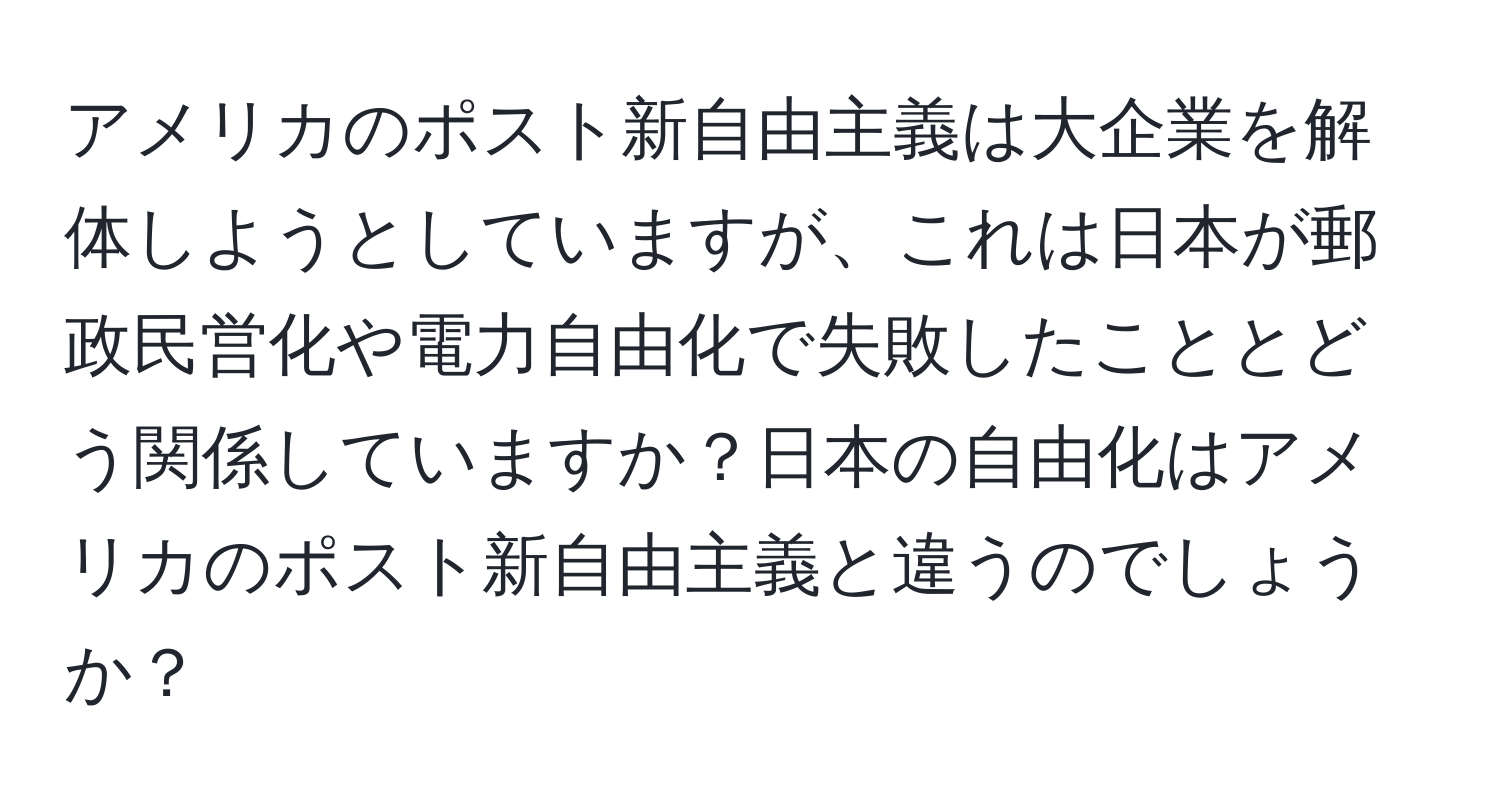 アメリカのポスト新自由主義は大企業を解体しようとしていますが、これは日本が郵政民営化や電力自由化で失敗したこととどう関係していますか？日本の自由化はアメリカのポスト新自由主義と違うのでしょうか？