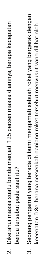 Diketahui massa suatu benda menjadi 125 persen massa diamnya, berapa kecepatan 
benda tersebut pada saat itu? 
3. Seorang pengamat yang berada di bumi mengamati sebuah roket yang bergerak dengan 
kecenatan 0.8c. berana persenkah paniang roket tersebut menvusut vạng dilihat oleh