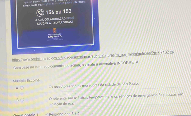 ue o n servicos de émerg ent
situação de rua sejam acionades poíes telefones
156 ou 153
A SUA COLABORACÃO PODE
AJUDAR A SALVAR VIDAS!
SAO PAULO PREFEIT, RA DE
https://www.prefeitura.sp.gov.br/cidade/secretarias/subprefeituras/m_boi_mirim/noticias ?p=67132
Com base na leitura do comunicado acima, assinale a alternativa INCORRETA
Múltipla Escolha:
A. Os receptores são os moradores da cidade de São Paulo.
B. O referente são as baixas temperaturas e os serviços de emergência às pessoas em
situação de rua.
Questionário 1 Respondidas 3 / 4