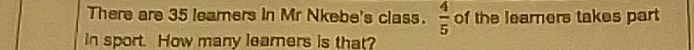  4/5 
There are 35 leamers in Mr Nkebe's class. of the leamers takes part 
in sport. How many learers is that?