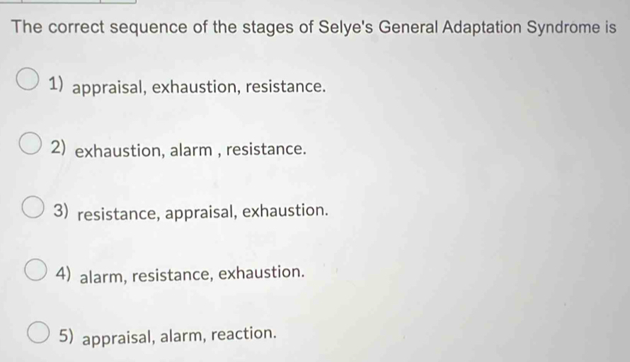 The correct sequence of the stages of Selye's General Adaptation Syndrome is
1) appraisal, exhaustion, resistance.
2) exhaustion, alarm , resistance.
3) resistance, appraisal, exhaustion.
4) alarm, resistance, exhaustion.
5) appraisal, alarm, reaction.