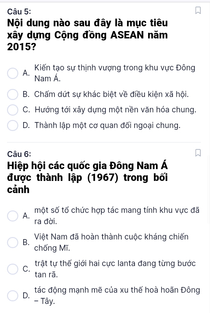 Nội dung nào sau đây là mục tiêu
xây dựng Cộng đồng ASEAN năm
2015?
A. Kiến tạo sự thịnh vượng trong khu vực Đông
Nam Á.
B. Chấm dứt sự khác biệt về điều kiện xã hội.
C. Hướng tới xây dựng một nền văn hóa chung.
D. Thành lập một cơ quan đối ngoại chung.
Câu 6:
Hiệp hội các quốc gia Đông Nam Á
được thành lập (1967) trong bối
cảnh
một số tổ chức hợp tác mang tính khu vực đã
A.
ra đời.
Việt Nam đã hoàn thành cuộc kháng chiến
B.
chống Mĩ.
C. trật tự thế giới hai cực lanta đang từng bước
tan rã.
D. tác động mạnh mẽ của xu thế hoà hoãn Đông
- Tây.