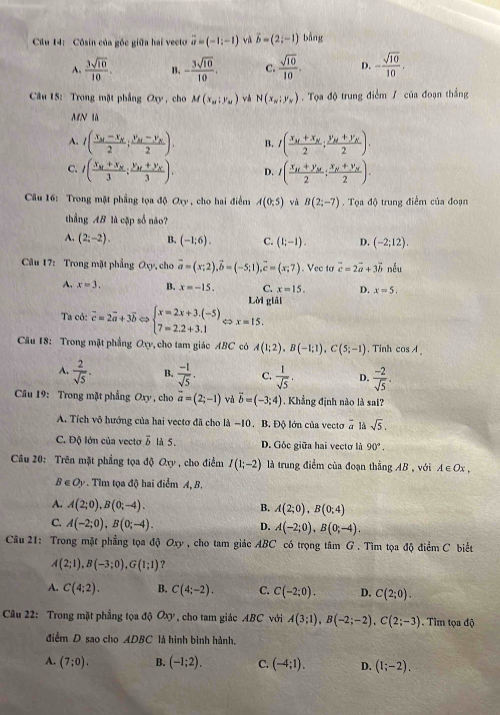 Côsin của góc giữa hai vecto vector a=(-1,-1) và vector b=(2;-1) bàng
A.  3sqrt(10)/10 . B. - 3sqrt(10)/10 . C.  sqrt(10)/10 . - sqrt(10)/10 .
D.
Câu 15: Trong mặt phẳng O_0 , cho M(x_M;y_M) vù N(x_N;y_N).  Tọa độ trung điểm / của đoạn thắng
MN là
A. I(frac x_M-x_N2;frac y_M-y_N2). I(frac x_M+x_N2;frac y_M+y_N2).
B.
C. I(frac x_M+x_N3;frac y_M+y_N3). I(frac x_M+y_M2;frac x_N+y_N2).
D.
Câu 16: Trong mặt phẳng tọa độ Oxy , cho hai điểm A(0;5) và B(2;-7). Tọa độ trung điểm của đoạn
thầng AB là cặp số nào?
A. (2;-2). B. (-1;6). C. (1;-1). D. (-2;12).
Câu 17: Trong mặt phẳng Oxy, cho vector a=(x;2),vector b=(-5;1),vector c=(x;7). Vec tơ vector c=2vector a+3vector b nều
A. x=3. B. x=-15. C. x=15. D. x=5.
Lời giải
Ta có: vector c=2vector a+3vector b beginarrayl x=2x+3.(-5), 7=2.2+3.1endarray. x=15.
Câu 18: Trong mặt phẳng Ovy, cho tam giác ABC có A(1;2),B(-1;1),C(5;-1). Tính cos A.
A.  2/sqrt(5) .  (-1)/sqrt(5) .
B.
C.  1/sqrt(5) .  (-2)/sqrt(5) .
D.
Câu 19: Trong mặt phẳng Oxy , cho vector a=(2;-1) và vector b=(-3;4) Khẳng định nào là sai?
A. Tích vô hướng của hai vectơ đã cho là −10. B. Độ lớn của vectơ '0 sqrt(5).
C. Độ lớn của vectơ vector b là 5. D. Góc giữa hai vectơ là 90°.
Câu 20: Trên mặt phẳng tọa độ Oxy, cho điểm I(1;-2) là trung điểm của đoạn thẳng AB , với A∈ Ox,
B∈ Oy. Tìm tọa độ hai điểm A, B.
A. A(2;0),B(0;-4). B. A(2;0),B(0;4)
C. A(-2;0),B(0;-4).
D. A(-2;0),B(0;-4).
Câu 21: Trong mặt phẳng tọa độ Oxy , cho tam giác ABC có trọng tâm G . Tìm tọa độ điểm C biết
A(2;1),B(-3;0),G(1;1) ？
A. C(4:2). B. C(4;-2). C. C(-2;0). D. C(2;0).
Câu 22: Trong mặt phẳng tọa d Oxy , cho tam giác ABC với A(3;1),B(-2;-2),C(2;-3). Tìm tọa độ
điểm D sao cho ADBC là hình bình hành.
B.
A. (7;0). (-1;2). (-4;1). D. (1;-2).
C.