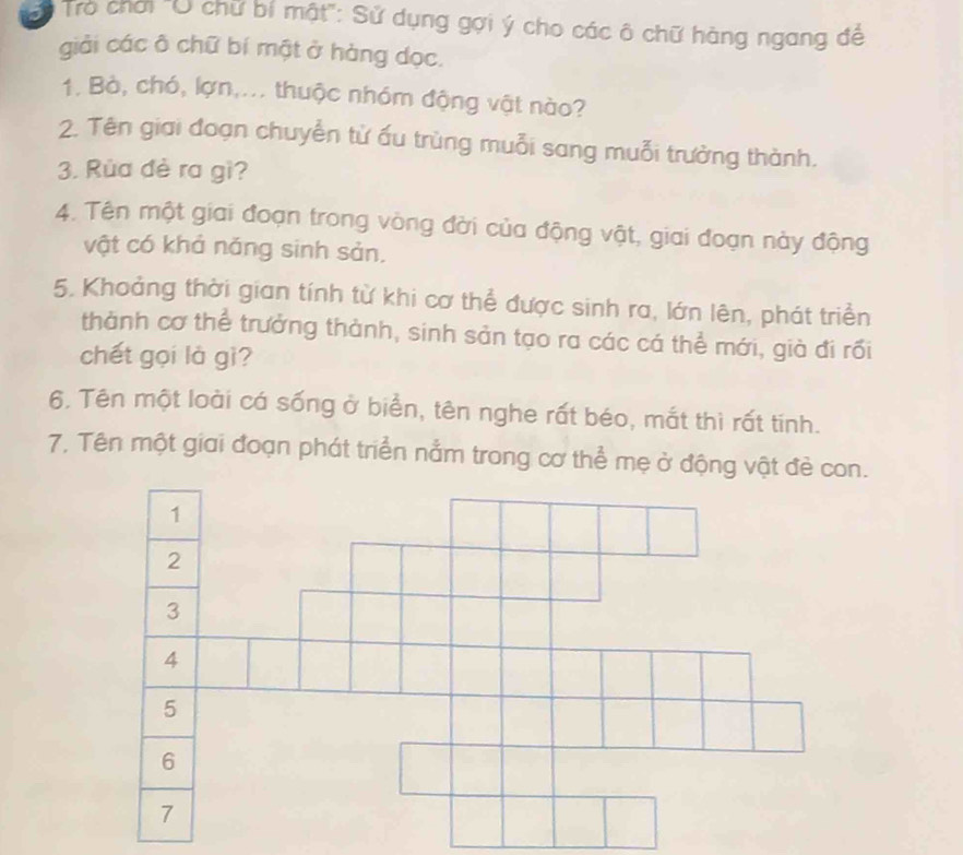 Tro chơi 'U chữ bí mật': Sử dụng gợi ý cho các ô chữ hàng ngang để 
giải các ô chữ bí một ở hàng dọc. 
1. Bà, chó, lợn,... thuộc nhóm động vật nào? 
2. Tên giai đoạn chuyển từ ấu trùng muỗi sang muỗi trưởng thành. 
3. Rùa đè ra gì? 
4. Tên một giai đoạn trong vòng đời của động vật, giai đoạn này động 
vật có khả năng sinh sản. 
5. Khoảng thời gian tính từ khi cơ thể được sinh ra, lớn lên, phát triển 
thành cơ thể trưởng thành, sinh sản tạo ra các cá thể mới, già đi rồi 
chết gọi là gì? 
6. Tên một loài cá sống ở biển, tên nghe rất béo, mắt thì rất tinh. 
7. Tên một giai đoạn phát triển nằm trong cơ thể mẹ ở động vật đẻ con.