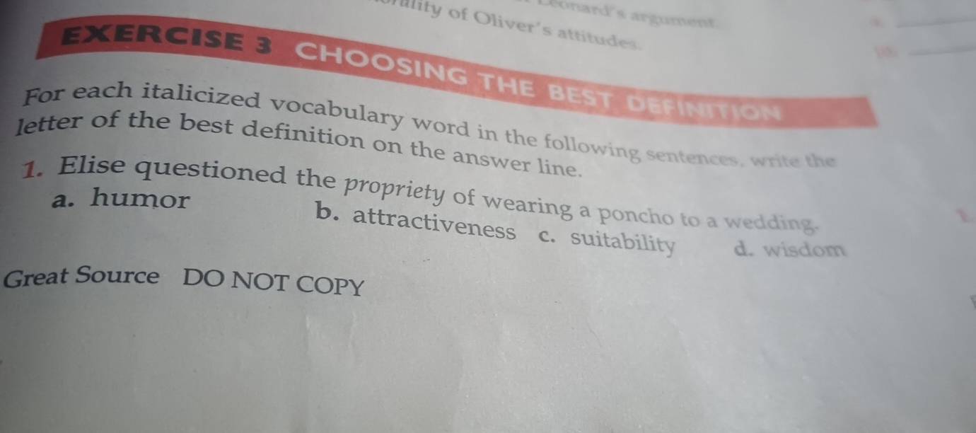 Léonard's argument
_
lity of Oliver's attitudes.
ps_
EXERCISE 3 CHOOSING THE BEST DEFINITION
For each italicized vocabulary word in the following sentences, write the
letter of the best definition on the answer line.
1. Elise questioned the propriety of wearing a poncho to a wedding.
a. humor
b. attractiveness c. suitability d. wisdom
Great Source DO NOT COPY