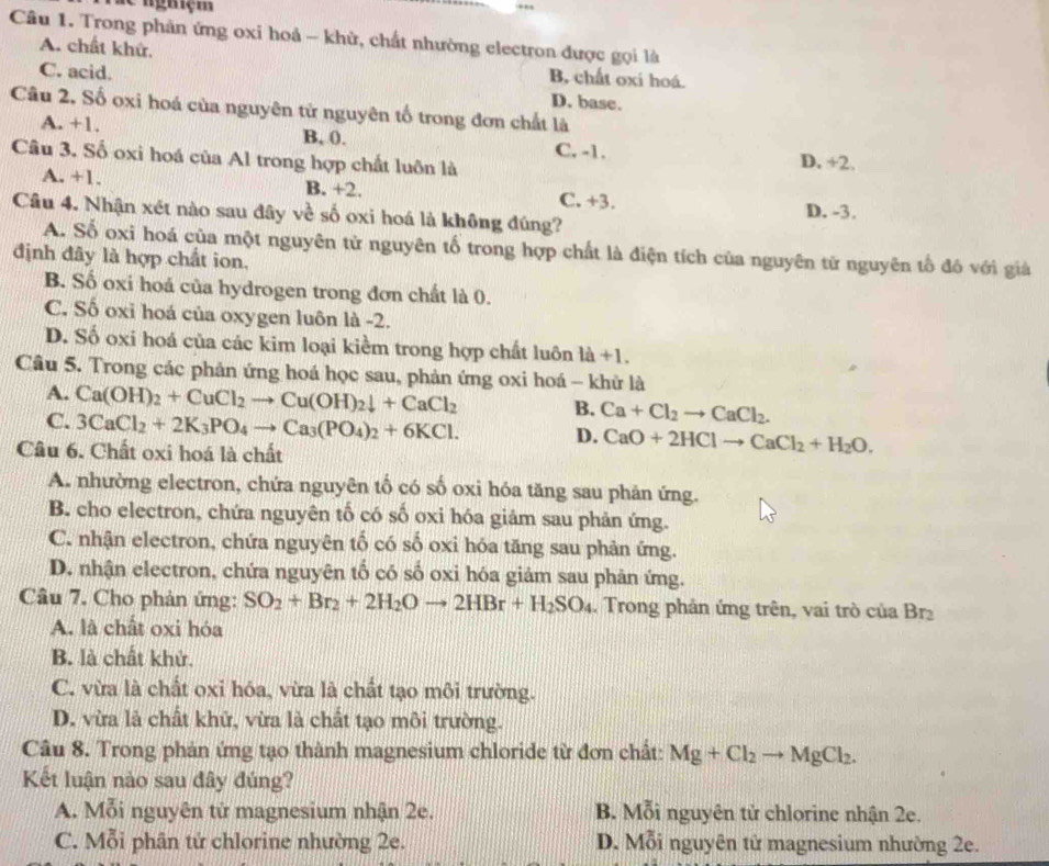 de nghiệm
Câu 1. Trong phản ứng oxi hoả - khử, chất nhường electron được gọi là
A. chất khử. B chất oxí hoá.
C. acid. D. base.
Câu 2, Số oxi hoá của nguyên tử nguyên tố trong đơn chất là
A. +1. B, (). C. -1.
Câu 3. Số oxi hoá của Al trong hợp chất luôn là D. +2.
A. +1. B. +2. C. +3.
Câu 4. Nhận xét nào sau đây về số oxi hoá là không đúng? D. -3.
A. Số oxi hoá của một nguyên tử nguyên tố trong hợp chất là điện tích của nguyên từ nguyên tổ đó với giả
định đây là hợp chất ion,
B. Số oxi hoá của hydrogen trong đơn chất là 0.
C. Số oxi hoá của oxygen luôn là -2.
D. Số oxi hoá của các kim loại kiểm trong hợp chất luôn là +1.
Câu 5. Trong các phản ứng hoá học sau, phản ứng oxi hoá - khử là
A. Ca(OH)_2+CuCl_2to Cu(OH)_2downarrow +CaCl_2 B. Ca+Cl_2to CaCl_2.
C. 3CaCl_2+2K_3PO_4to Ca_3(PO_4)_2+6KCl. D. CaO+2HClto CaCl_2+H_2O.
Câu 6. Chất oxi hoá là chất
A. nhường electron, chứa nguyên tố có số oxi hóa tăng sau phản ứng.
B. cho electron, chứa nguyên tố có số oxi hóa giảm sau phản ứng.
C. nhận electron, chứa nguyên tố có số oxi hóa tăng sau phản ứng.
D. nhận electron, chứa nguyên tố có số oxi hóa giảm sau phản ứng.
Câu 7. Cho phản ứng: SO_2+Br_2+2H_2Oto 2HBr+H_2SO_4.  Trong phản ứng trên, vai trò của Br
A. là chất oxi hóa
B. là chất khử.
C. vừa là chất oxi hóa, vừa là chất tạo môi trường.
D. vừa là chất khử, vừa là chất tạo môi trường.
Câu 8. Trong phản ứng tạo thành magnesium chloride từ đơn chất: Mg+Cl_2to MgCl_2.
Kết luận nào sau đây đúng?
A. Mỗi nguyên tử magnesium nhận 2e. B. Mỗi nguyên tử chlorine nhận 2e.
C. Mỗi phân tứ chlorine nhường 2e. D. Mỗi nguyên tử magnesium nhường 2e.