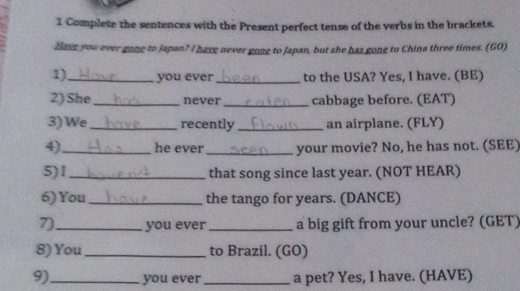 Complete the sentences with the Present perfect tense of the verbs in the brackets. 
Bave you ever gone to Japan? I have never gone to Japan, but she has gong to China three times. (GO) 
1)_ _to the USA? Yes, I have. (BE) 
you ever 
2) She _never _cabbage before. (EAT) 
3) We_ recently _an airplane. (FLY) 
4)_ he ever _your movie? No, he has not. (SEE) 
5)1_ that song since last year. (NOT HEAR) 
6) You_ the tango for years. (DANCE) 
7)_ you ever_ a big gift from your uncle? (GET) 
8) You_ to Brazil. (GO) 
9)_ you ever _a pet? Yes, I have. (HAVE)