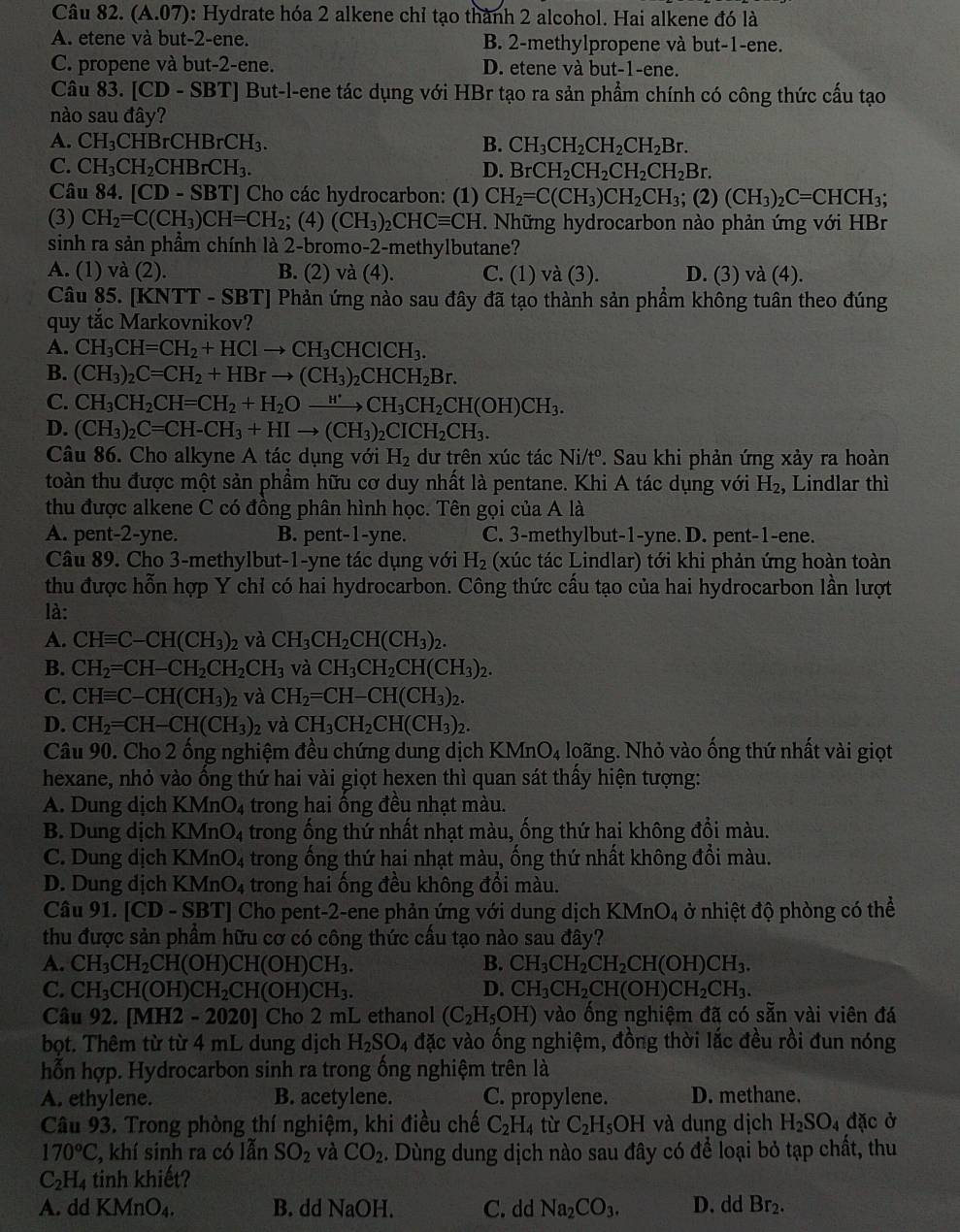 Câu 82. (A.07) : Hydrate hóa 2 alkene chỉ tạo thành 2 alcohol. Hai alkene đó là
A. etene và but-2-ene. B. 2-methylpropene và but-1-ene.
C. propene và but-2-ene. D. etene và but-1-ene.
Câu 83. [CD-SBT] But-l-ene tác dụng với HBr tạo ra sản phẩm chính có công thức cấu tạo
nào sau đây?
A. CH_3CHBrCHBrCH_3. B. CH_3CH_2CH_2CH_2Br.
C. CH_3CH_2CHBrCH_3. D. BrCH_2CH_2CH_2CH_2Br.
Câu 84.[CD-SBT] Cho các hydrocarbon: (1) CH_2=C(CH_3)CH_2CH_3; (2) (CH_3)_2C=CHCH_3;
(3) CH_2=C(CH_3)CH=CH_2; (4) (CH_3)_2CHCequiv CH. Những hydrocarbon nào phản ứng với HBr
sinh ra sản phầm chính là 2-bromo-2-methylbutane?
A. (1) và (2). B. (2) va(4) C. (1) và (3). D. (3) và (4).
Câu 85. [KNTT - SBT] Phản ứng nào sau đây đã tạo thành sản phầm không tuân theo đúng
quy tắc Markovnikov?
A. CH_3CH=CH_2+HClto CH_3CHClCH_3.
B. (CH_3)_2C=CH_2+HBrto (CH_3)_2CHCH_2Br.
C. CH_3CH_2CH=CH_2+H_2Oxrightarrow H'CH_3CH_2CH(OH)CH_3.
D. (CH_3)_2C=CH-CH_3+HIto (CH_3)_2CICH_2CH_3.
Câu 86. Cho alkyne A tác dụng với H_2 dư trên xúc tác Ni/tº. Sau khi phản ứng xảy ra hoàn
toàn thu được một sản phầm hữu cơ duy nhất là pentane. Khi A tác dụng với H_2 ,  Lindlar thì
thu được alkene C có đồng phân hình học. Tên gọi của A là
A. pent-2-yne. B. pent-1-yne. C. 3-methylbut-1-yne. D. pent-1-ene.
Câu 89. Cho 3-methylbut-1-yne tác dụng với H_2 (xúc tác Lindlar) tới khi phản ứng hoàn toàn
thu được hỗn hợp Y chỉ có hai hydrocarbon. Công thức cấu tạo của hai hydrocarbon lần lượt
là:
A. CHequiv C-CH(CH_3) 2 và CH_3CH_2CH(CH_3)_2.
B. CH_2=CH-CH_2CH_2CH_3 và CH_3CH_2CH(CH_3)_2.
C. CHequiv C-CH(CH_3)_2 và CH_2=CH-CH(CH_3)_2.
D. CH_2=CH-CH(CH_3) 2 và CH_3CH_2CH(CH_3)_2.
Câu 90. Cho 2 ống nghiệm đều chứng dung dịch KMn O_4 loãng. Nhỏ vào ống thứ nhất vài giọt
hexane, nhỏ vào ống thứ hai vài giọt hexen thì quan sát thấy hiện tượng:
A. Dung dịch KMnO_4 trong hai ống đều nhạt màu.
B. Dung dịch KMnO_4 A trong ống thứ nhất nhạt màu, ống thứ hai không đổi màu.
C. Dung dịch KMr _4O_4 trong ống thứ hai nhạt màu, ống thứ nhất không đổi màu.
D. Dung dịch KM _4O_4 trong hai ống đều không đổi màu.
Câu 91. CD-SI BT] Cho pent-2-ene phản ứng với dung dịch KMnO_4 ở nhiệt độ phòng có thể
thu được sản phẩm hữu cơ có công thức cấu tạo nào sau đây?
A. CH_3CH_2CH(OH)CH(OH)CH_3. B. CH_3CH_2CH_2CH(OH)CH_3.
C. CH_3CH(OH)CH_2CH(OH)CH_3. D. CH_3CH_2CH(OH)CH_2CH_3.
Câu 92. [MH2 -2020] Cho 2 mL ethanol (C_2H_5OH) vào ống nghiệm đã có sẵn vài viên đá
bọt. Thêm từ từ 4 mL dung dịch H_2SO_4 đặc vào ống nghiệm, đồng thời lắc đều rồi đun nóng
hỗn hợp. Hydrocarbon sinh ra trong ống nghiệm trên là
A. ethylene. B. acetylene. C. propylene. D. methane.
Câu 93. Trong phòng thí nghiệm, khi điều chế C_2H_4 tù C_2H_5OH và dung dịch H_2SO_4 đặc ở
170°C , khí sinh ra có lẫn SO_2 và CO_2. Dùng dung dịch nào sau đây có để loại bỏ tạp chất, thu
C_2H_4 tinh khiết
A. dd KMnO_4. B. dd NaOH. C. dd Na_2CO_3. D. dd Br_2.