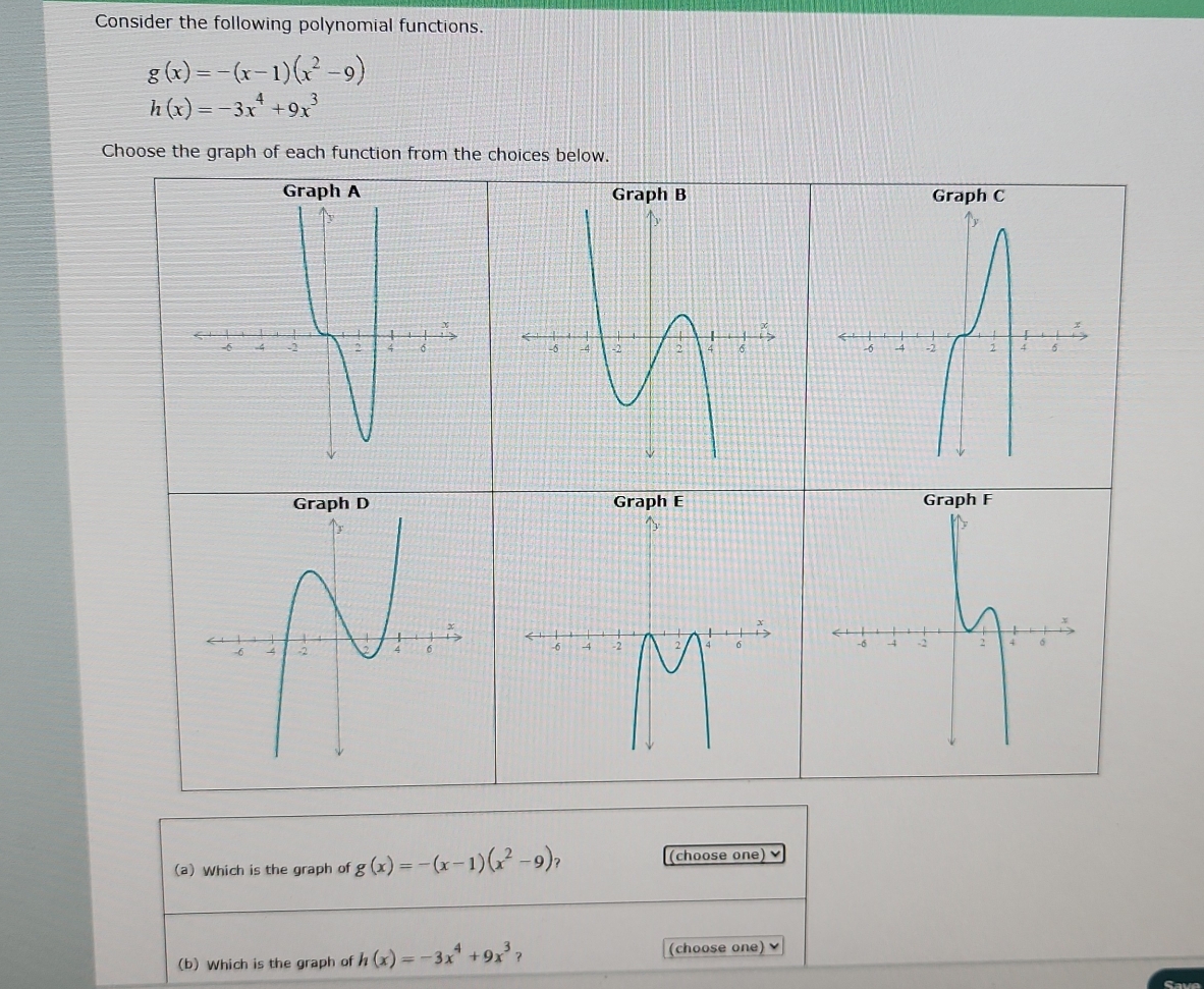 Consider the following polynomial functions.
g(x)=-(x-1)(x^2-9)
h(x)=-3x^4+9x^3
Choose the graph of each function from the choices below. 




(a) Which is the graph of g(x)=-(x-1)(x^2-9)? (choose one) 
(b) Which is the graph of h(x)=-3x^4+9x^3 ？ (choose one)