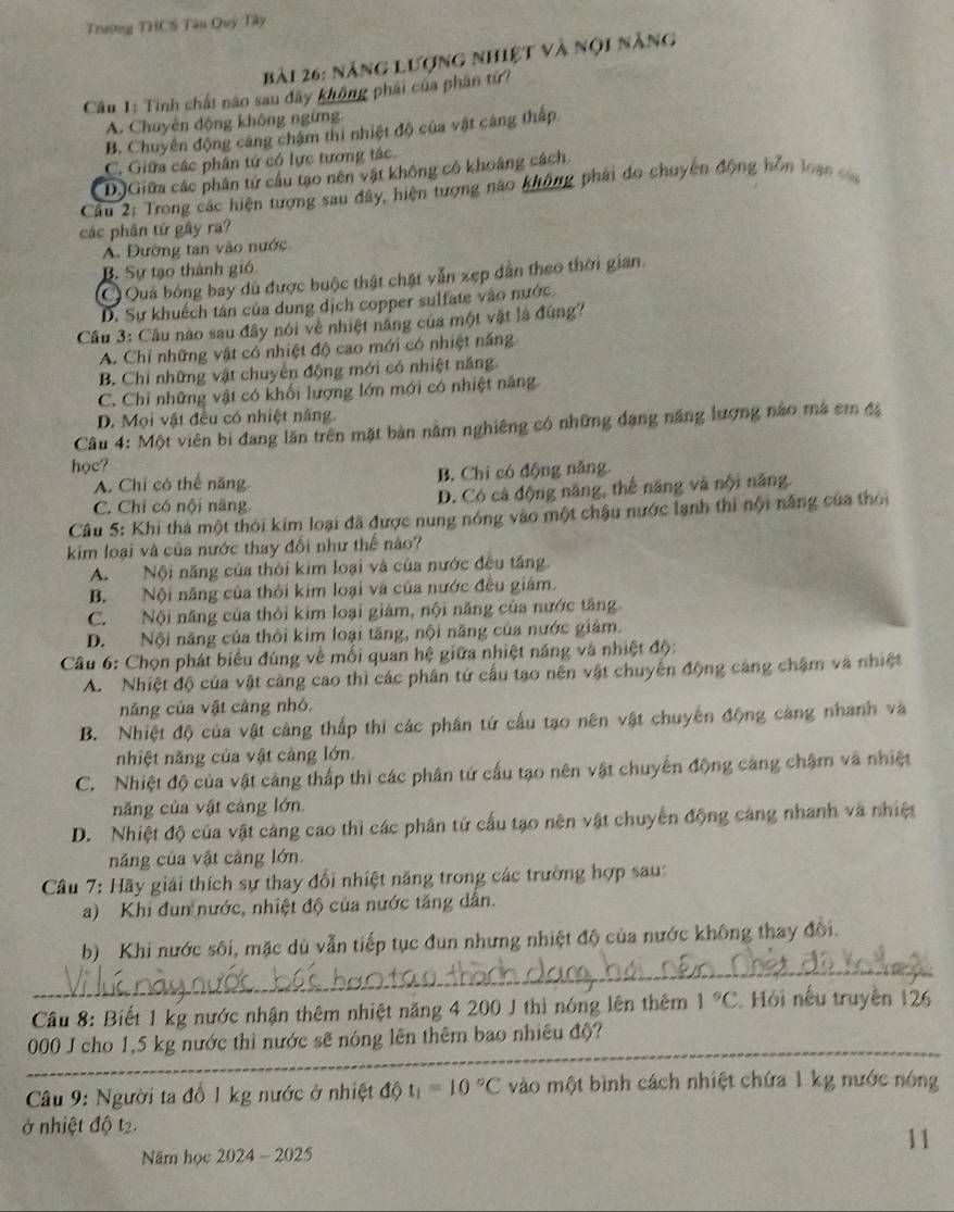 Trường THCS Tân Quý Tây
Bài 26: năng lượng nhiệt và nội năng
Câu 1: Tinh chất nào sau đây không phải của phân tứ?
A. Chuyên động không ngừng
B. Chuyên động cảng chậm thi nhiệt độ của vật cáng thấp
C. Giữa các phân tứ có lực tương tác
D.)Giữa các phân tử cầu tạo nên vật không có khoảng cách.
Cầu 2: Trong các hiện tượng sau đây, hiện tượng nào không phải do chuyên động hỗn loạn c
các phần tứ gây ra?
A. Đường tan vào nước
B. Sự tạo thành gió.
C Quả bóng bay dủ được buộc thật chặt vẫn xẹp dẫn theo thời gian.
D. Sự khuếch tán của dung dịch copper sulfate vào nước.
Câu 3: Câu nào sau đây nói về nhiệt năng của một vật là đúng?
A. Chỉ những vật có nhiệt độ cao mới có nhiệt năng
B. Chỉ những vật chuyển động mới có nhiệt năng
C. Chi những vật có khối lượng lớn mới có nhiệt năng
D. Mọi vật đều có nhiệt năng
Câu 4: Một viên bi đang lăn trên mặt bản năm nghiêng có những đạng năng lượng nào mà cm đã
học?
A. Chỉ có thế năng B. Chí có động năng.
C. Chỉ có nội năng. D. Có cả động năng, thế năng và nội năng
Câu 5: Khi thả một thời kim loại đã được nung nóng vào một chậu nước lạnh thi nội năng của thời
kim loại và của nước thay đổi như thế nào?
A. Nội năng của thỏi kim loại và của nước đều tăng.
B. Nội năng của thời kim loại và của nước đều giám.
C. Nội năng của thời kim loại giám, nội năng của nước tăng.
D. Nội năng của thời kim loại tăng, nội năng của nước giám.
Câu 6: Chọn phát biểu đúng về mối quan hệ giữa nhiệt năng và nhiệt độ:
A. Nhiệt độ của vật cảng cao thì các phân tứ cầu tạo nên vật chuyến động càng chậm và nhiệt
năng của vật càng nhỏ,
B. Nhiệt độ của vật càng thấp thi các phân tứ cấu tạo nên vật chuyến động càng nhanh và
nhiệt năng của vật càng lớn.
C. Nhiệt độ của vật cảng thấp thì các phân tứ cấu tạo nên vật chuyển động càng chậm và nhiệt
năng của vật cảng lớn.
D. Nhiệt độ của vật cảng cao thì các phân tử cấu tạo nên vật chuyển động cảng nhanh và nhiệt
năng của vật cảng lớn.
Câu 7: Hãy giải thích sự thay đổi nhiệt năng trong các trường hợp sau:
a) Khi đun nước, nhiệt độ của nước tăng dân.
_
b) Khi nước sôi, mặc dù vẫn tiếp tục đun nhưng nhiệt độ của nước không thay đổi.
Cầu 8: Biết 1 kg nước nhận thêm nhiệt năng 4 200 J thì nóng lên thêm 1°C. Hỏi nếu truyền 126
_
000 J cho 1,5 kg nước thì nước sẽ nóng lên thêm bao nhiêu độ?
Câu 9: Người ta đổ 1 kg nước ở nhiệt độ t_1=10°C vào một bình cách nhiệt chứa 1 kg nước nóng
ở nhiệt độ t2.
Năm học 2024 - 2025 11