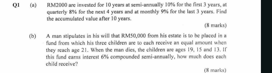 RM2000 are invested for 10 years at semi-annually 10% for the first 3 years, at 
quarterly 8% for the next 4 years and at monthly 9% for the last 3 years. Find 
the accumulated value after 10 years. 
(8 marks) 
(b) A man stipulates in his will that RM50,000 from his estate is to be placed in a 
fund from which his three children are to each receive an equal amount when 
they reach age 21. When the man dies, the children are ages 19, 15 and 13. If 
this fund earns interest 6% compounded semi-annually, how much does each 
child receive? 
(8 marks)