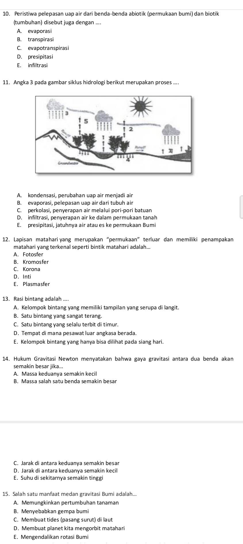 Peristiwa pelepasan uap air dari benda-benda abiotik (permukaan bumi) dan biotik
(tumbuhan) disebut juga dengan ....
A. evaporasi
B. transpirasi
C. evapotranspirasi
D. presipitasi
E. infiltrasi
11. Angka 3 pada gambar siklus hidrologi berikut merupakan proses ....
A. kondensasi, perubahan uap air menjadi air
B. evaporasi, pelepasan uap air dari tubuh air
C. perkolasi, penyerapan air melalui pori-pori batuan
D. infiltrasi, penyerapan air ke dalam permukaan tanah
E. presipitasi, jatuhnya air atau es ke permukaan Bumi
12. Lapisan matahari yang merupakan “permukaan” terluar dan memiliki penampakan
matahari yang terkenal seperti bintik matahari adalah...
A. Fotosfer
B. Kromosfer
C. Korona
D. Inti
E. Plasmasfer
13. Rasi bintang adalah ....
A. Kelompok bintang yang memiliki tampilan yang serupa di langit.
B. Satu bintang yang sangat terang.
C. Satu bintang yang selalu terbit di timur.
D. Tempat di mana pesawat luar angkasa berada.
E. Kelompok bintang yang hanya bisa dilihat pada siang hari.
14. Hukum Gravitasi Newton menyatakan bahwa gaya gravitasi antara dua benda akan
semakin besar jika...
A. Massa keduanya semakin kecil
B. Massa salah satu benda semakin besar
C. Jarak di antara keduanya semakin besar
D. Jarak di antara keduanya semakin kecil
E. Suhu di sekitarnya semakin tinggi
15. Salah satu manfaat medan gravitasi Bumi adalah...
A. Memungkinkan pertumbuhan tanaman
B. Menyebabkan gempa bumi
C. Membuat tides (pasang surut) di laut
D. Membuat planet kita mengorbit matahari
E. Mengendalikan rotasi Bumi