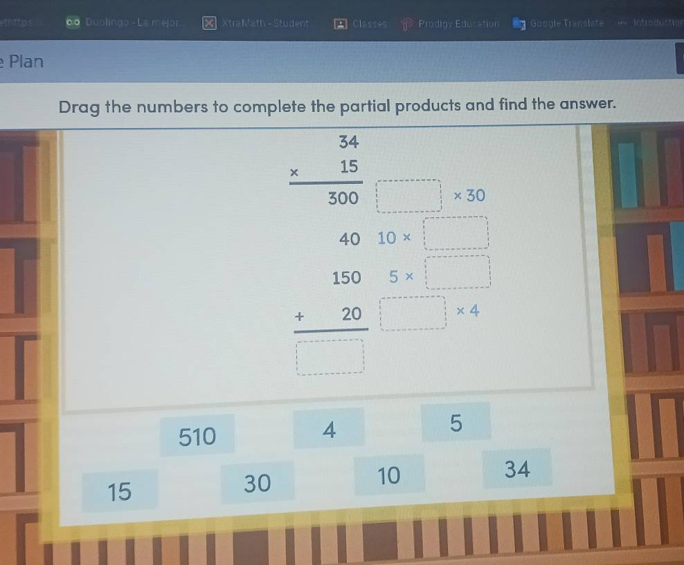 ethitps 0 Duolingo - La mejor. XtraMath - Student Classes Prodigy Education Google Translate = Introduction 
Plan 
Drag the numbers to complete the partial products and find the answer.
beginarrayr 34 * 15 hline 300endarray □ * 30
40 10* □
beginarrayr 150 +20 hline □ endarray  □ endarray  (5* □ )/□ * 4 
510
4
5
10
34
15
30