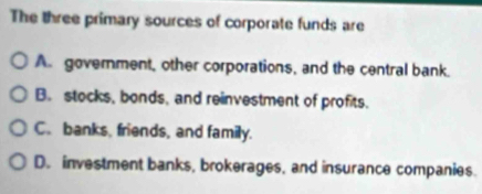 The three primary sources of corporate funds are
A government, other corporations, and the central bank.
B. stocks, bonds, and reinvestment of profits.
C. banks, friends, and family.
D. investment banks, brokerages, and insurance companies.