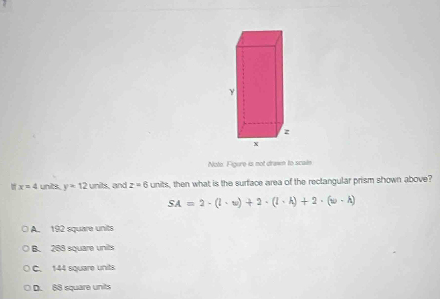 y
z
X
Note: Figure is not drawn to scale
x=4 units. y=12units , and z=6 units, then what is the surface area of the rectangular prism shown above?
SA=2· (l· w)+2· (l· h)+2· (w· h)
A. 192 square units
B. 268 square units
C. 144 square units
D. 68 square units