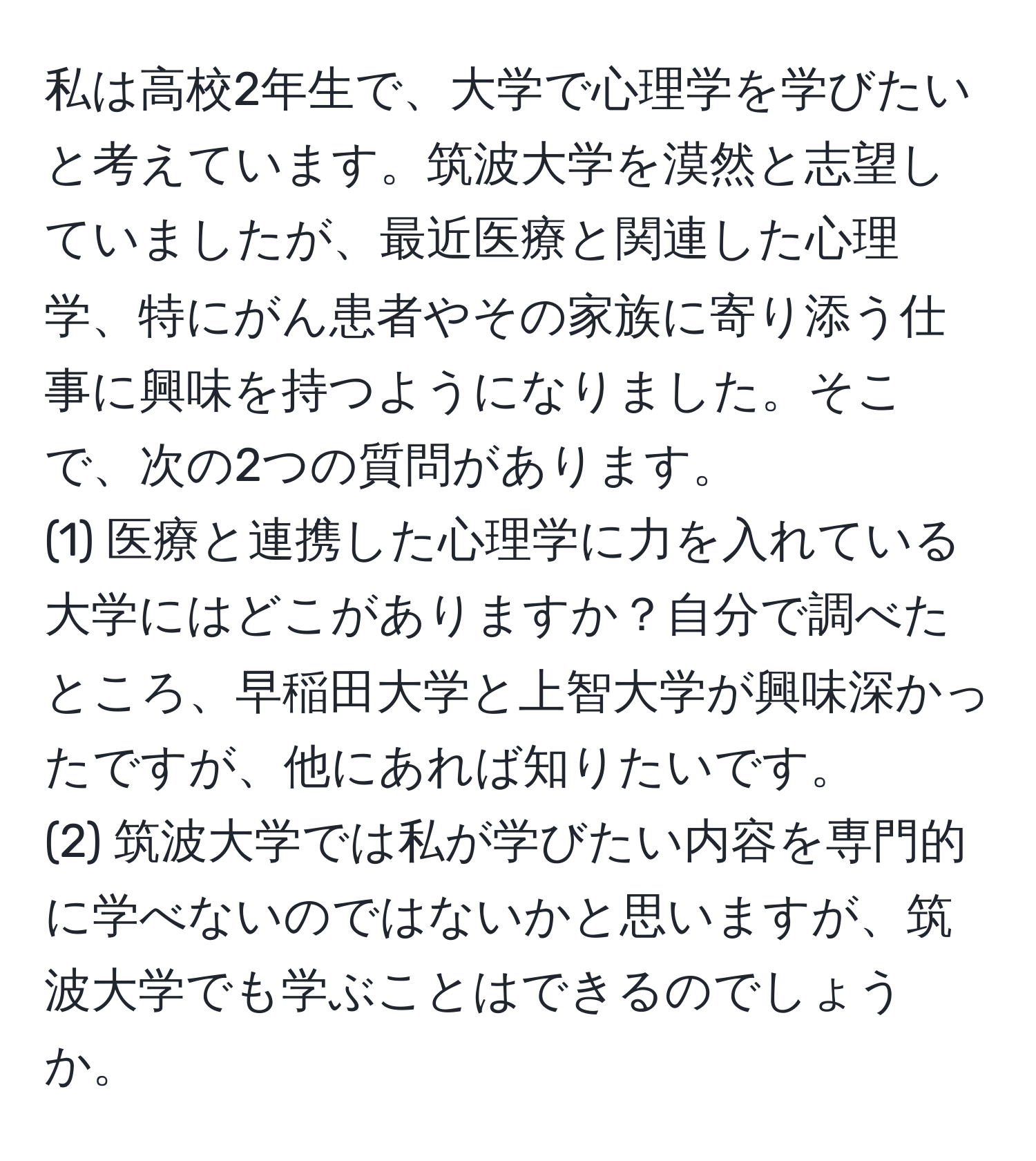 私は高校2年生で、大学で心理学を学びたいと考えています。筑波大学を漠然と志望していましたが、最近医療と関連した心理学、特にがん患者やその家族に寄り添う仕事に興味を持つようになりました。そこで、次の2つの質問があります。
(1) 医療と連携した心理学に力を入れている大学にはどこがありますか？自分で調べたところ、早稲田大学と上智大学が興味深かったですが、他にあれば知りたいです。
(2) 筑波大学では私が学びたい内容を専門的に学べないのではないかと思いますが、筑波大学でも学ぶことはできるのでしょうか。