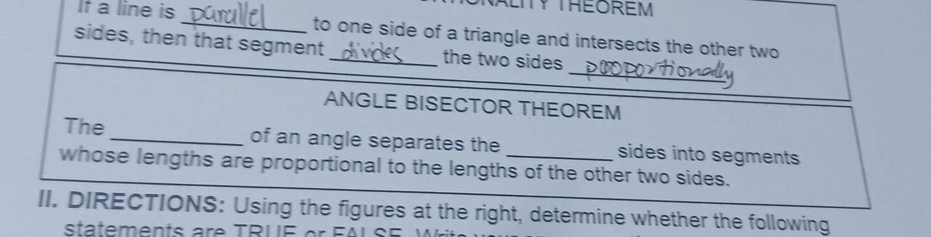 TY THEOREM 
If a line is _to one side of a triangle and intersects the other two 
sides, then that segment _the two sides 
_ 
ANGLE BISECTOR THEOREM 
The _of an angle separates the sides into segments 
whose lengths are proportional to the lengths of the other two sides. 
II. DIRECTIONS: Using the figures at the right, determine whether the following 
statements are T PU E er F A L S E