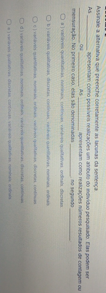 Assinale a alternativa que preenche corretamente as lacunas da sentença.
As _apresentam como possíveis realizações um atributo do indivíduo pesquisado. Elas podem ser
_ou_ As _apresentam como realizações números resultados de contagem ou
mensuração. No primeiro caso, elas são denominadas _, no segundo_
a ) variáveis quantitativas, nominais, contínuas, variáveis qualitativas, ordinais, discretas.
b ) variáveis qualitativas, discretas, contínuas, variáveis quantitativas, nominais, ordinais.
c ) variáveis quantitativas, nominais, ordinais, variáveis qualitativas, discretas, contínuas.
d ) variáveis qualitativas, nominais, ordinais, variáveis quantitativas, discretas, contínuas.
e ) variáveis qualitativas, discretas, contínuas, variáveis qualitativas, nominais, ordinals.