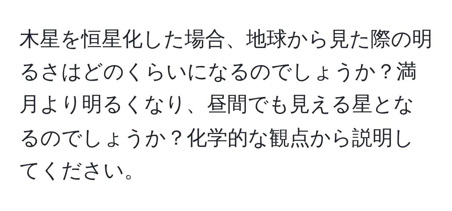 木星を恒星化した場合、地球から見た際の明るさはどのくらいになるのでしょうか？満月より明るくなり、昼間でも見える星となるのでしょうか？化学的な観点から説明してください。