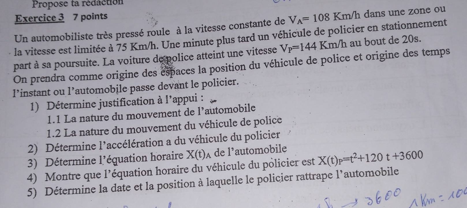 Propose ta rédaction 
Exercice 3 7 points 
Un automobiliste très pressé roule à la vitesse constante de V_A=108Km/h dans une zone ou 
la vitesse est limitée à 75 Km/h. Une minute plus tard un véhicule de policier en stationnement 
part à sa poursuite. La voiture de police atteint une vitesse V_P=144 Km h au bout de 20s. 
On prendra comme origine des espaces la position du véhicule de police et origine des temps 
l’instant ou l’automobile passe devant le policier. 
1) Détermine justification à 1' 'appui : 
1.1 La nature du mouvement de l’automobile 
1.2 La nature du mouvement du véhicule de police 
2) Détermine 1' laccélération a du véhicule du policier 
3) Détermine l'équation horaire X(t)_A de 1° automobile 
4) Montre que l’équation horaire du véhicule du policier est X(t)_P=t^2+120t+3600
5) Détermine la date et la position à laquelle le policier rattrape l’automobile