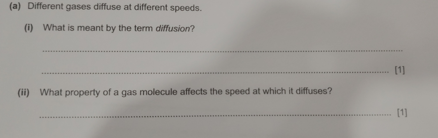 Different gases diffuse at different speeds. 
(i) What is meant by the term diffusion? 
_ 
_[1] 
(ii) What property of a gas molecule affects the speed at which it diffuses? 
_[1]