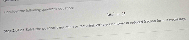 Consider the following quadratic equation:
36x^2=25
Step 2 of 2 : Solve the quadratic equation by factoring. Write your answer in reduced fraction form, if necessary.