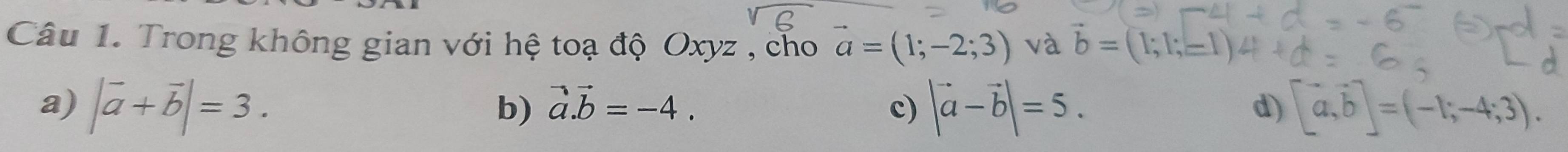 Trong không gian với hệ toạ độ Oxyz , cho vector a=(1;-2;3) và b=(1;1;
a) |vector a+vector b|=3. |vector a-vector b|=5. [a,b]=(-1;-4;3).
b) vector a.vector b=-4. c) d)