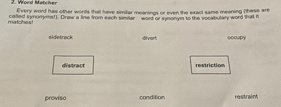 Word Matcher
Every word has other words that have similar meanings or even the exact same meaning (these are
called synonyms!) Draw a line from each similar word or synonym to the vocabulary word that it
matches!
sidetrack divert occupy
distract restriction
proviso condition restraint