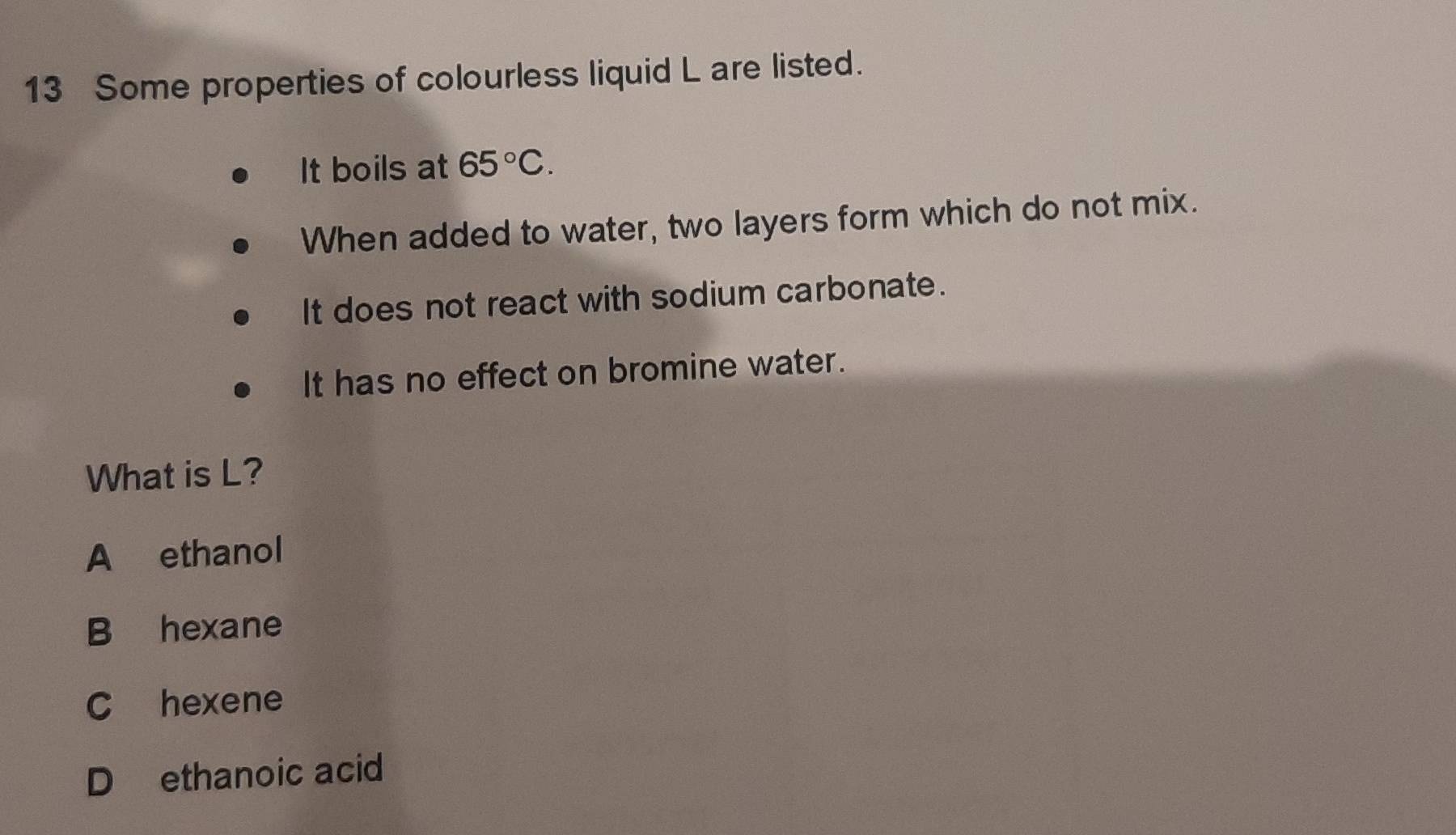 Some properties of colourless liquid L are listed.
It boils at 65°C. 
When added to water, two layers form which do not mix.
It does not react with sodium carbonate.
It has no effect on bromine water.
What is L?
A ethanol
B hexane
C hexene
D ethanoic acid