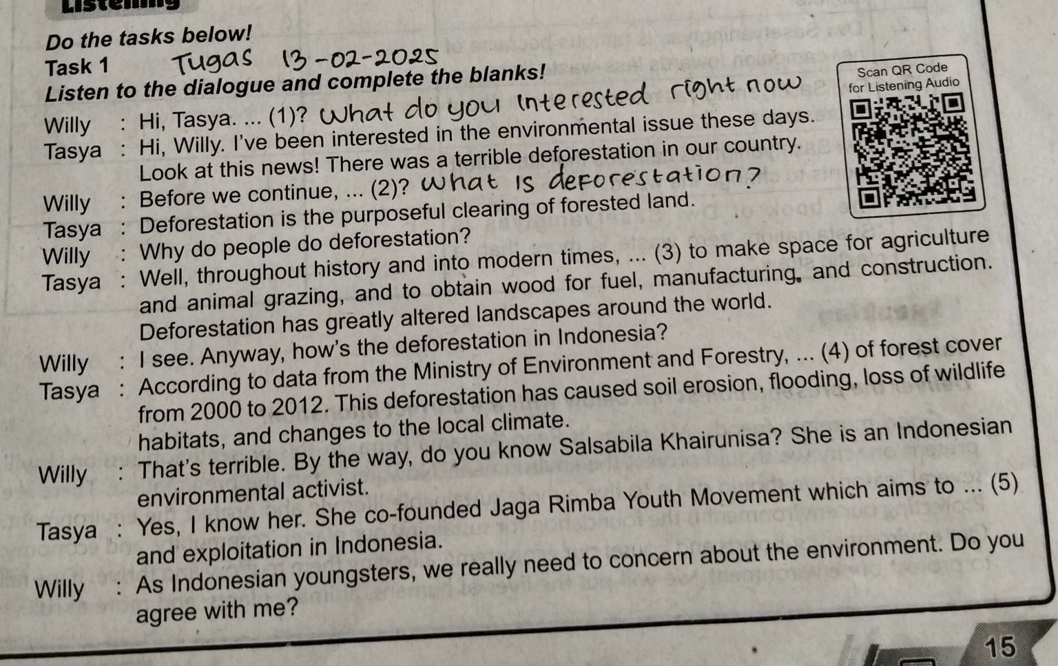 Listem 
Do the tasks below! 
Task 1 
Listen to the dialogue and complete the blanks! 
Scan QR Code 
Willy : Hi, Tasya. ... (1)? for Listening Audio 
Tasya : Hi, Willy. I've been interested in the environmental issue these days. 
Look at this news! There was a terrible deforestation in our country. 
Willy : Before we continue, ... (2)? 
Tasya : Deforestation is the purposeful clearing of forested land. 
Willy : Why do people do deforestation? 
Tasya : Well, throughout history and into modern times, ... (3) to make space for agriculture 
and animal grazing, and to obtain wood for fuel, manufacturing, and construction. 
Deforestation has greatly altered landscapes around the world. 
Willy : I see. Anyway, how's the deforestation in Indonesia? 
Tasya : According to data from the Ministry of Environment and Forestry, ... (4) of forest cover 
from 2000 to 2012. This deforestation has caused soil erosion, flooding, loss of wildlife 
habitats, and changes to the local climate. 
Willy : That's terrible. By the way, do you know Salsabila Khairunisa? She is an Indonesian 
environmental activist. 
Tasya : Yes, I know her. She co-founded Jaga Rimba Youth Movement which aims to ... (5) 
and exploitation in Indonesia. 
Willy : As Indonesian youngsters, we really need to concern about the environment. Do you 
agree with me? 
15