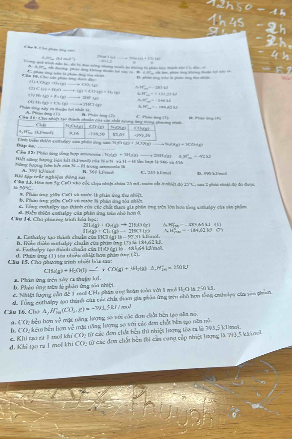 Cha 9, Cho phin ông s
△ JE_ (kJmol^(-1)) P 2TSIM+C+C=(8)(8)
111.2
Trong qaá trình nẫu ăm, cu bị đun nùng nhưng muối tư không bị phâc bày thành khi Ci độc, sà
u  rất dương, phon sng không thuận lọi xày rx. B. i5 l ct hm, phn tng khng thuàn lợi say cx
Có phân ứng trên là phản ứng tóa nhiệt.
D. phim úng trên là phản ông tau nhiật.
Câu 10, Cho các phin ứng đaới đây CO(g)+O_2(g) +CO_2(g)
(1)
A W_max=-283kJ
(2) C(s)+H_2O- (g)+CO(g)+H_2(g) t H_(20)°=+131.25kJ
() H_2(g)+F_2(g) 2HF(g)
△ H_(200)°=-546kJ
(4) H_2(g)+CH_2(g) , 211Cl(g) △ H_(200)°-184.62kJ
Phản ứng xây ra thuận lợi nhất tác
A Phân áng ,) B. Phin 6g (2). C. Phi ing (3). D. Phin ông (4)
Cán 11:() ho nhiệt tạo thành chuân trình.
phản ứng sau: N_2O(g)+3CO(g) _ to N_2O(g)+3CO_2(g)
Đáp án:_
Câu 12: Phân ứng tổng hợp ammonia : N_2(g)+3H_2(g) _ to 23(H/2) △ H°=92kJ
Biết năng lượng liên kết (kJ/mol) của N=N và H-H 1 lần lượt là 946 và 436
Năng lượng liên kết của N-H I trong ammonia là
A. 391 kJ/mol B. 361 kJ/mol C. 245 kJ/mol D. 490 kJ/mol
Bài tập trấc nghiệm đúng sai
Câu 13. Hòa tan 5g CaO vào cốc chịu nhiệt chứa 25 mL nước cất ở nhiệt độ 25°C , sau 2 phín nhúệt độ đo được
L 50°C.
a. Phản ứng giữa CaO ) và nước là phân ứng thu nhiệt.
b. Phản ứng giữa CaO 0 và nước là phân ứng tòa nhiệt.
e. Tổng enthalpy tạo thành của các chất tham gia phân ứng trên lớn hơn tổng enthalpy của sản phẩm.
d. Biến thiên enthalpy của phân ứng trên nhỏ hơn 0.
Câu 14. Cho phương trình hóa học:
2H_2(g)+O_2(g)to 2H_2O(g) H_(298)°=-483.64kJ(1)
H_2(g)+Cl_2(g)to 2HCl(g) H_(298)°=-184,62kJ(2)
a. Enthalpy tạo thành chuẩn của HCI l(g)la-92,31k J/mol
b. Biến thiên enthalpy chuẩn của phân ứng (2) là 1 84.62kJ.
e. Enthalpy tạo thành chuân của H_2O(g)la-483.64 4kJ/mol
d. Phản ứng (1) tỏa nhiều nhiệt hơn phản ứng (2).
Câu 15. Cho phương trình nhiệt hóa sau:
CH_4(g)+H_2O(l)to CO(g)+3H_2(g)△ ,H_(2n)°=250kJ
a. Phân ứng trên xảy ra thuận lợi.
b. Phân ứng trên là phản ứmg tỏa nhiệt.
c. Nhiệt lượng cần để 1 mol CH4 phân ứng hoàn toàn với 1 mol Hị L là 250 kJ.
d. Tổng enthalpy tạo thành của các chất tham gia phản ứng trên nhỏ hơn tổng enthalpy của săn phầm.
Câu 16. Cho △ _fH_(2n)°(CO_2,g)=-393,5kJ/m ol
a. CO_2 bền hơn về mặt năng lượng so với các đơn chất bền tạo nên nó.
b. CO_2 : kém bền hơn về mặt năng lượng so với các đơn chất bền tạo nên nó.
c. Khi tạo ra 1 mol khí CO_2 từ các đơn chất bền thì nhiệt lượng tòa ra là 393,5 kJ/mol.
d. Khi tạo ra 1 mol khí CO_2 từ các đơn chất bền thì cần cung cấp nhiệt lượng là 393,5 kJ/mol.