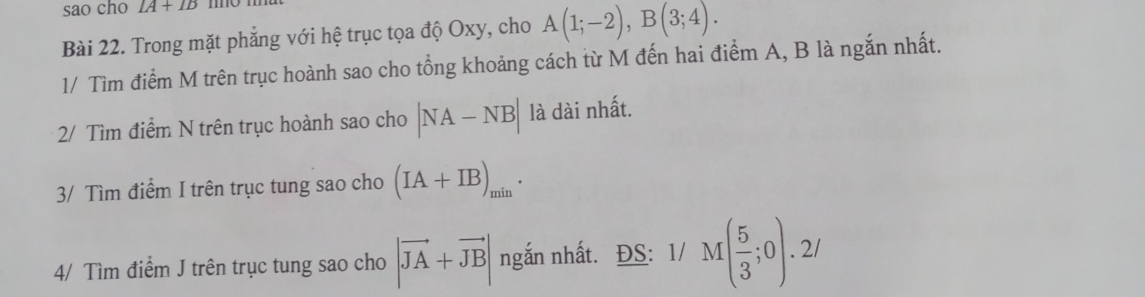 sao cho IA+IB
Bài 22. Trong mặt phẳng với hệ trục tọa độ Oxy, cho A(1;-2), B(3;4). 
1/ Tìm điểm M trên trục hoành sao cho tổng khoảng cách từ M đến hai điểm A, B là ngắn nhất. 
2/ Tìm điểm N trên trục hoành sao cho |NA-NB| là dài nhất. 
3/ Tìm điểm I trên trục tung sao cho (IA+IB)_min
4/ Tìm điểm J trên trục tung sao cho |vector JA+vector JB| ngắn nhất. ĐS: 1/ M( 5/3 ;0).2/