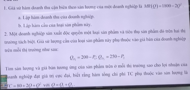 Giả sử hàm doanh thu cận biên theo sản lượng của một doanh nghiệp là MR(Q)=1800-2Q^2. 
a. Lập hàm doanh thu của doanh nghiệp.
b. Lập hàm cầu của loại sản phẩm này.
2. Một doanh nghiệp sản xuất độc quyền một loại sản phẩm và tiêu thụ sản phẩm đó trên hai thị
trường tách biệt. Giả sử lượng cầu của loại sản phầm này phụ thuộc vào giá bán của doanh nghiệp
trên mỗi thị trường như sau:
Q_D_1=200-P_1; Q_D_1=250-P_2
Tìm sản lượng và giá bán tương ứng của sản phẩm trên ở mỗi thị trường sao cho lợi nhuận của
Hoanh nghiệp đạt giá trị cực đại, biết rằng hàm tổng chi phí TC phụ thuộc vào sản lượng là
TC=80+2Q+Q^2 với _ Q=Q_1+Q_2.