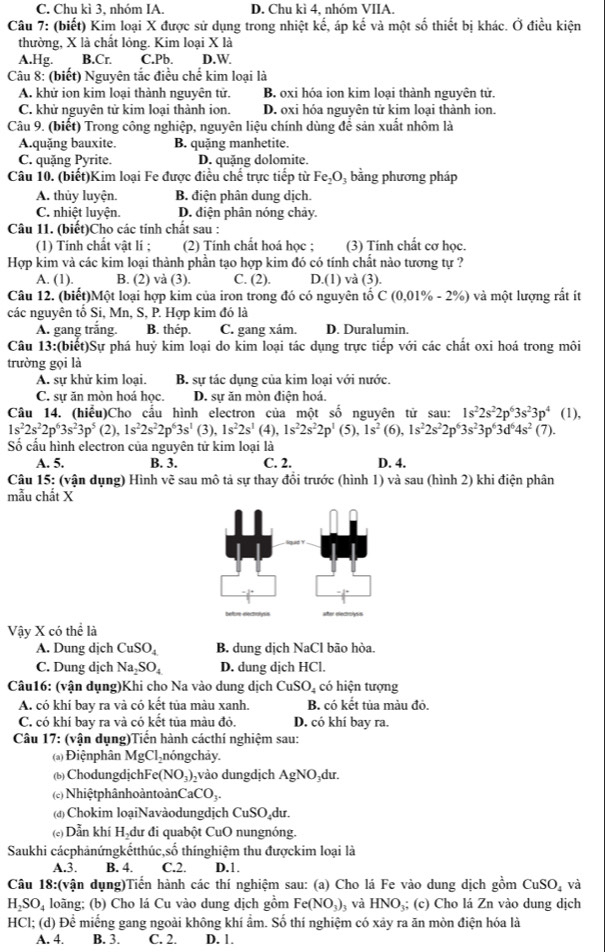 Chu kì 3, nhóm IA. D. Chu kì 4, nhóm VIIA.
Câu 7: (biết) Kim loại X được sử dụng trong nhiệt kế, áp kế và một số thiết bị khác. Ở điều kiện
thường, X là chất lỏng. Kim loại X là
A.Hg. B.Cr. C.Pb. D.W
Câu 8: (biết) Nguyên tắc điều chế kim loại là
A. khử ion kim loại thành nguyên tử. B. oxi hóa ion kim loại thành nguyên tử.
C. khử nguyên tử kim loại thành ion. D. oxi hóa nguyên tử kim loại thành ion.
Câu 9. (biết) Trong công nghiệp, nguyên liệu chính dùng để sản xuất nhôm là
A.quặng bauxite. B. quặng manhetite.
C. quặng Pyrite. D. quặng dolomite.
Câu 10. (biết)Kim loại Fe được điều chế trực tiếp từ Fe_2O , bằng phương pháp
A. thủy luyện. B. điện phân dung dịch.
C. nhiệt luyện. D. diện phân nóng chảy.
Câu 11. (biết)Cho các tinh chất sau :
(1) Tính chất vật lí ; (2) Tính chất hoá học ; (3) Tính chất cơ học.
Hợp kim và các kim loại thành phần tạo hợp kim đó có tính chất nào tương tự ?
A. (1). B. (2) và (3). C. (2). D.(1) và (3).
Câu 12. (biết)Một loại hợp kim của iron trong đó có nguyên tổ C(0.01% -2% ) và một lượng rất ít
các nguyên tố Si, Mn, S, P. Hợp kim đó là
A. gang trắng. B. thép. C. gang xám. D. Duralumin.
Câu 13:(biết)Sự phá huỷ kim loại do kim loại tác dụng trực tiếp với các chất oxi hoá trong môi
trường gọi là
A. sự khử kim loại. B. sự tác dụng của kim loại với nước.
C. sự ăn mòn hoá học. D. sự ăn mòn điện hoá.
1s^22s^22p^63s^23p^4(1),
Câu 14. (hiểu)Cho cấu hình electron của một số nguyên tử sau: (6), 1s^22s^22p^63s^23p^63d^64s^2 (7).
1s^22s^22p^63s^23p^5(2),1s^22s^22p^63s^1 (3), 1s^22s^1 (4), 1s^22s^22p^1(5),1s^2
Số cấu hình electron của nguyên tử kim loại là
A. 5. B. 3. C. 2. D. 4.
Câu 15: (vận dụng) Hình vẽ sau mô tả sự thay đổi trước (hình 1) và sau (hình 2) khi điện phân
mẫu chất X
Vậy X có thể là
A. Dung dịch CuSO_4 B. dung dịch NaCl bão hòa.
C. Dung dịch Na_2SO_4 D. dung dịch HCl.
Câu16: (vận dụng)Khi cho Na vào dung dịch CuSO_4 có hiện tượng
A. có khí bay ra và có kết tủa màu xanh. B. có kết tủa màu đỏ.
C. có khí bay ra và có kết tủa màu đỏ. D. có khí bay ra.
Câu 17: (vận dụng)Tiến hành cácthí nghiệm sau:
(a) Điệnphân MgCl_2 nóngchảy.
(b) ChodungdjchFe (NO_3) vào dungdịch AgNO_3 du.
(c) Nhiệt phânhoàntoànCa CO_3.
(đ) Chokim loạiNavàodungdịch CuSO₄dư.
(«) Dẫn khí Hạdư đi quabột CuO nungnóng.
Saukhi cácphảnứngkếtthúc,số thínghiệm thu đượckim loại là
A.3. B. 4. C.2. D.1.
Câu 18:(vận dụng)Tiến hành các thí nghiệm sau: (a) Cho lá Fe vào dung dịch gồm CuSO_4 và
H₂SO₄ loãng; (b) Cho lá Cu vào dung dịch gồm Fe(NO_3) 3 và HNO₃; (c) Cho lá Zn vào dung dịch
HCl; (d) Để miếng gang ngoài không khí ẩm. Số thí nghiệm có xảy ra ăn mòn điện hóa là
A. 4. B. 3. C. 2. D. 1.