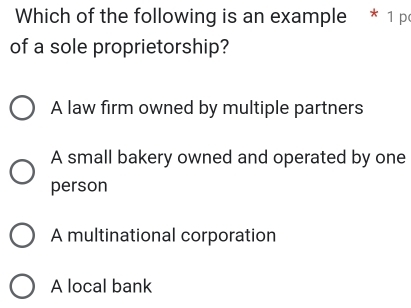 Which of the following is an example * 1 p
of a sole proprietorship?
A law firm owned by multiple partners
A small bakery owned and operated by one
person
A multinational corporation
A local bank