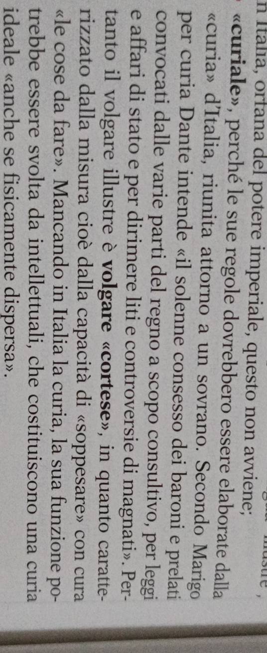 sure , 
n Italía, orfana del potere imperiale, questo non avviene; 
«curiale», perché le sue regole dovrebbero essere elaborate dalla 
«curia» d'Italia, riunita attorno a un sovrano. Secondo Marigo 
per curia Dante intende «il solenne consesso dei baroni e prelati 
convocati dalle varie parti del regno a scopo consultivo, per leggi 
e affari di stato e per dirimere liti e controversie di magnati». Per- 
tanto il volgare illustre è volgare «cortese», in quanto caratte- 
rizzato dalla misura cioè dalla capacità di «soppesare» con cura 
«le cose da fare». Mancando in Italia la curia, la sua funzione po- 
trebbe essere svolta da intellettuali, che costituiscono una curia 
ideale «anche se fisicamente dispersa».
