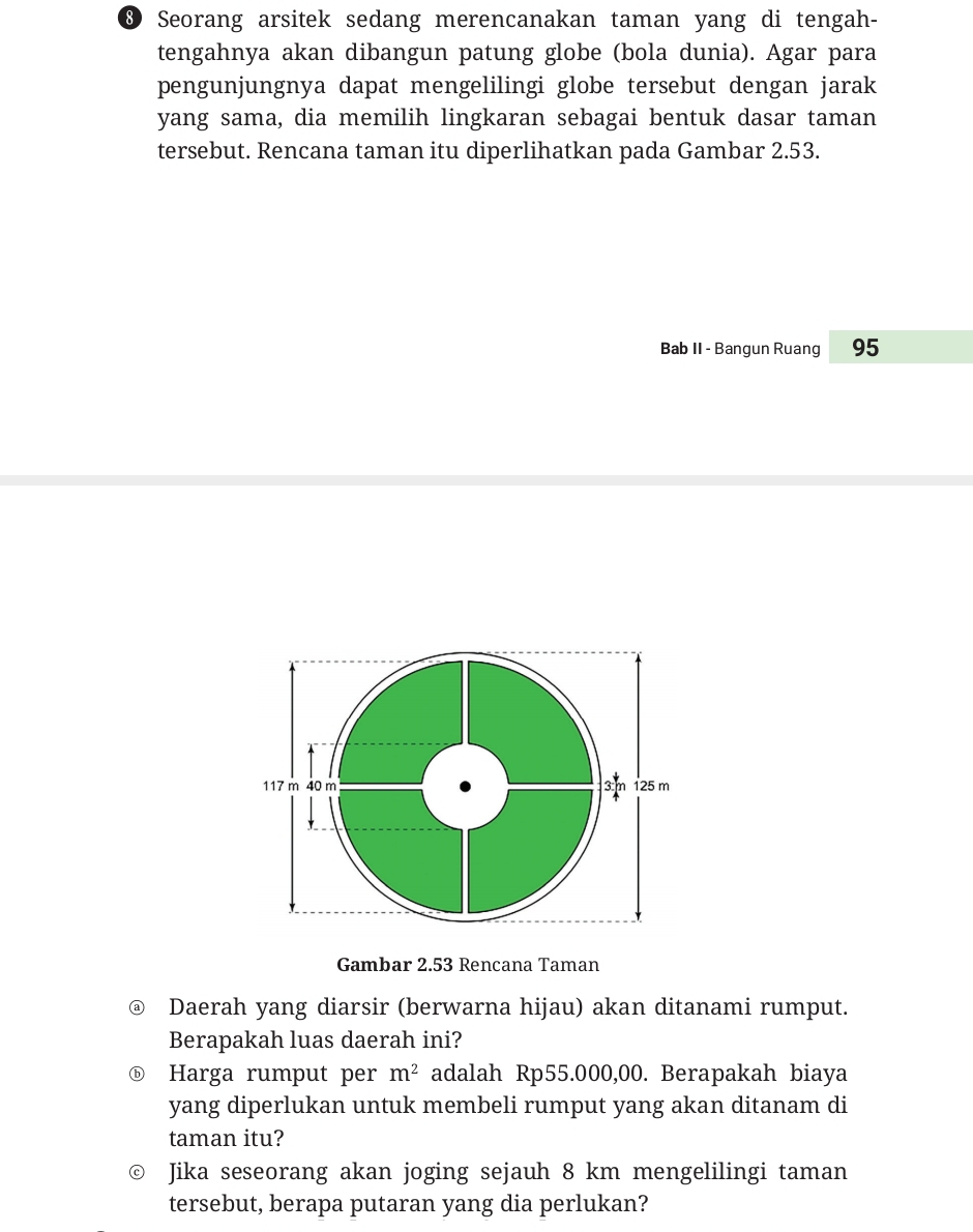 ® Seorang arsitek sedang merencanakan taman yang di tengah- 
tengahnya akan dibangun patung globe (bola dunia). Agar para 
pengunjungnya dapat mengelilingi globe tersebut dengan jarak 
yang sama, dia memilih lingkaran sebagai bentuk dasar taman 
tersebut. Rencana taman itu diperlihatkan pada Gambar 2.53. 
Bab II - Bangun Ruang 95
Gambar 2.53 Rencana Taman 
Daerah yang diarsir (berwarna hijau) akan ditanami rumput. 
Berapakah luas daerah ini? 
ⓑ Harga rumput per m^2 adalah Rp55.000,00. Berapakah biaya 
yang diperlukan untuk membeli rumput yang akan ditanam di 
taman itu? 
Jika seseorang akan joging sejauh 8 km mengelilingi taman 
tersebut, berapa putaran yang dia perlukan?