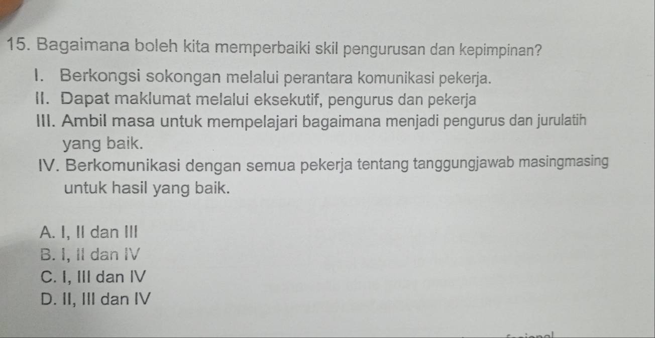 Bagaimana boleh kita memperbaiki skil pengurusan dan kepimpinan?
I. Berkongsi sokongan melalui perantara komunikasi pekerja.
II. Dapat maklumat melalui eksekutif, pengurus dan pekerja
III. Ambil masa untuk mempelajari bagaimana menjadi pengurus dan jurulatih
yang baik.
IV. Berkomunikasi dengan semua pekerja tentang tanggungjawab masingmasing
untuk hasil yang baik.
A. I, II dan III
B. I, II dan IV
C. I, III dan IV
D. II, III dan IV