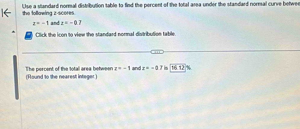 Use a standard normal distribution table to find the percent of the total area under the standard normal curve betwee 
the following z-scores.
z=-1 and z=-0.7
Click the icon to view the standard normal distribution table. 
The percent of the total area between z=-1 and z=-0.7 is 16.12 %
(Round to the nearest integer.)