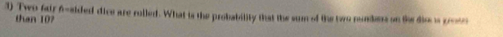 Two fair f-sided dice are rolled. What is the probability that the sum of the two nundes on the diss is greste 
than 10?