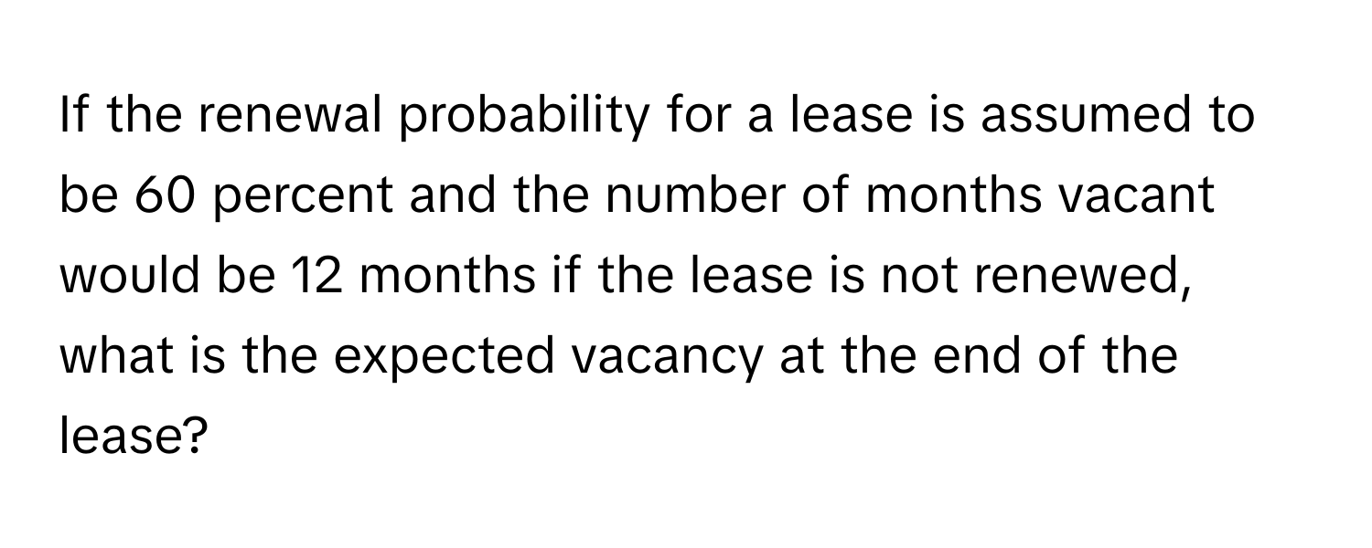 If the renewal probability for a lease is assumed to be 60 percent and the number of months vacant would be 12 months if the lease is not renewed, what is the expected vacancy at the end of the lease?