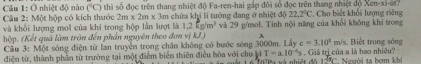 Ở nhiệt độ nào (^circ C) thì số đọc trên thang nhiệt độ Fa-ren-hai gấp đôi số đọc trên thang nhiệt độ Xen-xi-ut? 
Câu 2: Một hộp có kích thước 2m* 2m* 3m chứa khí lí tưởng đang ở nhiệt độ 22,2°C. Cho biết khối lượng riêng 
và khối lượng mol của khí trong hộp lần lượt là 1,2kg/m^3 và 29 g/mol. Tính nội năng của khối không khí trong 
hộp. (Kết quả làm tròn đến phần nguyên theo đơn vị kJ.) 

Câu 3: Một sóng điện từ lan truyền trong chân không có bước sóng 3000m. Lấy c=3.10^8m/s. Biết trong sóng 
điện từ, thành phần từ trường tại một điểm biến thiên điều hòa với chu kì T=a.10^(-6)s. Giá trị của a là bao nhiêu? 
suết 16107Pa và nhiệt độ 12^(T_a)C , Người ta bơm khí