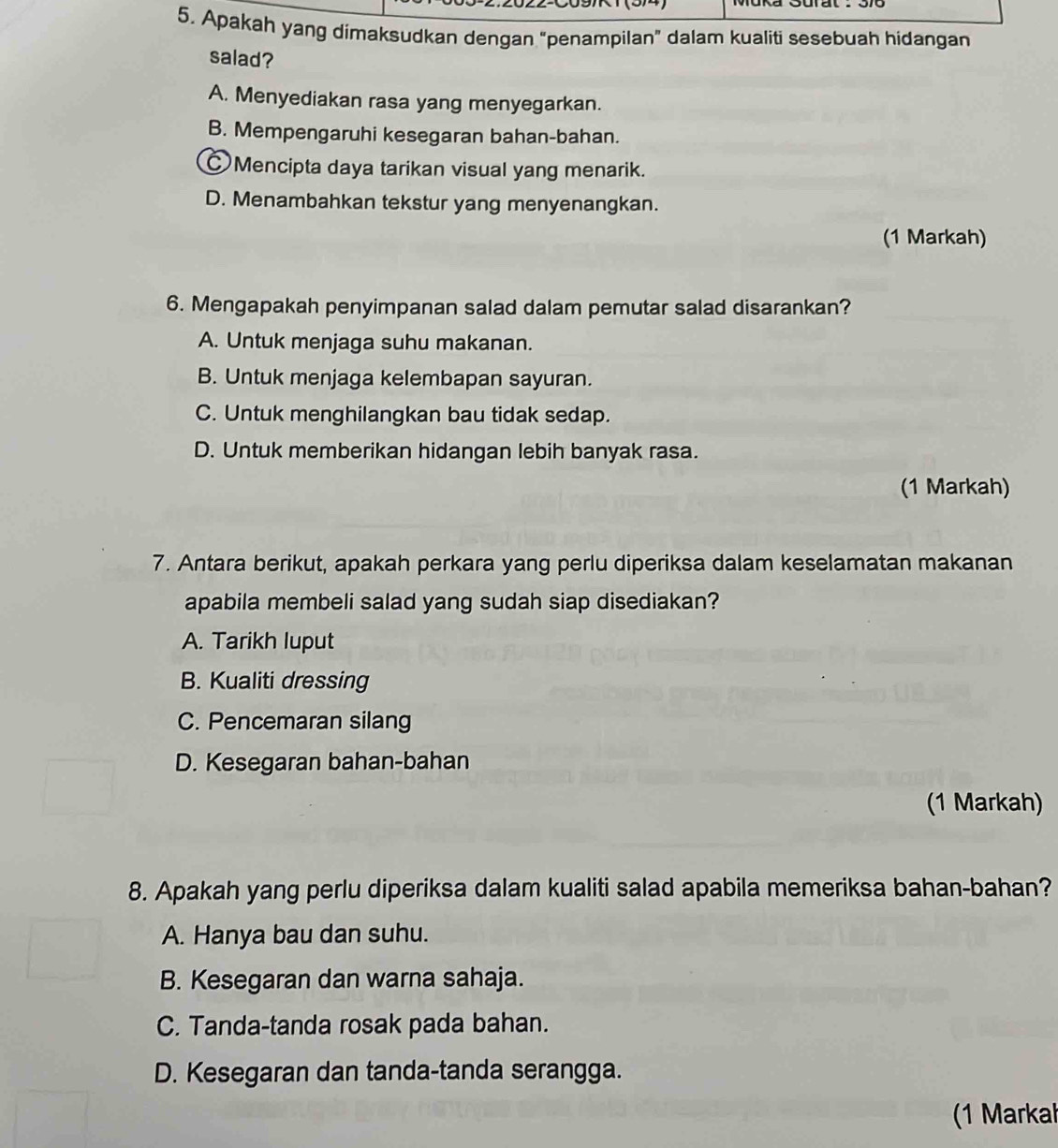 Apakah yang dimaksudkan dengan “penampilan” dalam kualiti sesebuah hidangan
salad?
A. Menyediakan rasa yang menyegarkan.
B. Mempengaruhi kesegaran bahan-bahan.
Mencipta daya tarikan visual yang menarik.
D. Menambahkan tekstur yang menyenangkan.
(1 Markah)
6. Mengapakah penyimpanan salad dalam pemutar salad disarankan?
A. Untuk menjaga suhu makanan.
B. Untuk menjaga kelembapan sayuran.
C. Untuk menghilangkan bau tidak sedap.
D. Untuk memberikan hidangan lebih banyak rasa.
(1 Markah)
7. Antara berikut, apakah perkara yang perlu diperiksa dalam keselamatan makanan
apabila membeli salad yang sudah siap disediakan?
A. Tarikh luput
B. Kualiti dressing
C. Pencemaran silang
D. Kesegaran bahan-bahan
(1 Markah)
8. Apakah yang perlu diperiksa dalam kualiti salad apabila memeriksa bahan-bahan?
A. Hanya bau dan suhu.
B. Kesegaran dan warna sahaja.
C. Tanda-tanda rosak pada bahan.
D. Kesegaran dan tanda-tanda serangga.
(1 Markał