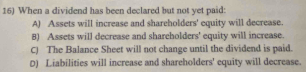 When a dividend has been declared but not yet paid:
A) Assets will increase and shareholders' equity will decrease.
B) Assets will decrease and shareholders' equity will increase.
C) The Balance Sheet will not change until the dividend is paid.
D) Liabilities will increase and shareholders' equity will decrease.