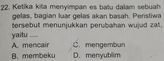 Ketika kita menyimpan es batu dalam sebuah
gelas, bagian luar gelas akan basah. Peristiwa
tersebut menunjukkan perubahan wujud zat,
yaitu ....
A. mencair C. mengembun
B. membeku D. menyublim