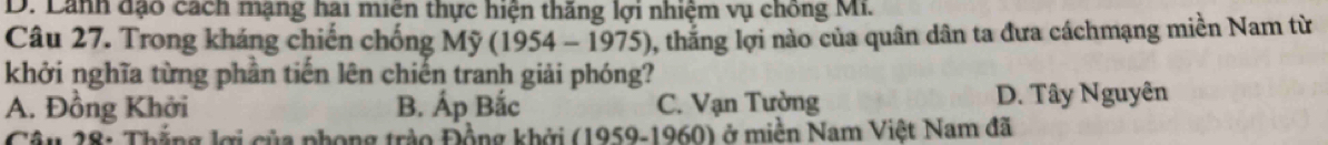 D. Lanh đạo cách mạng hai miên thực hiện thăng lợi nhiệm vụ chống Mi.
Câu 27. Trong kháng chiến chống Mỹ (1954 - 1975), thăng lợi nào của quân dân ta đưa cáchmạng miền Nam từ
khởi nghĩa từng phần tiến lên chiến tranh giải phóng?
A. Đồng Khởi B. Áp Bắc C. Vạn Tường D. Tây Nguyên
Câu 28: Thắng lợi của phong trào Đồng khởi (1959-1960) ở miền Nam Việt Nam đã